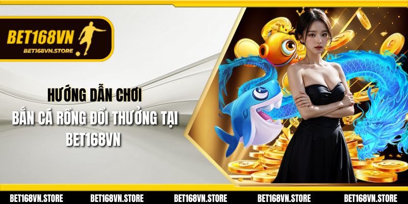 Hướng dẫn chơi bắn cá rồng đổi thưởng tại Bet168vn